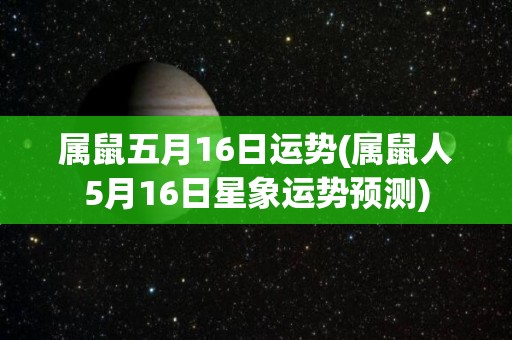 属鼠五月16日运势(属鼠人5月16日星象运势预测)