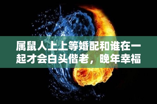 属鼠人上上等婚配和谁在一起才会白头偕老，晚年幸福美满（属鼠的上等婚配属相）