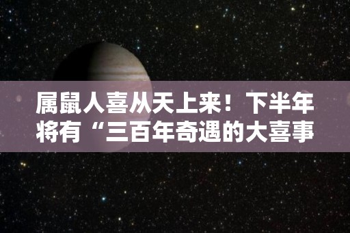 属鼠人喜从天上来！下半年将有“三百年奇遇的大喜事”（属鼠的人运气最好的是什么时候?）