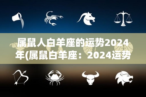 属鼠人白羊座的运势2024年(属鼠白羊座：2024运势解析)