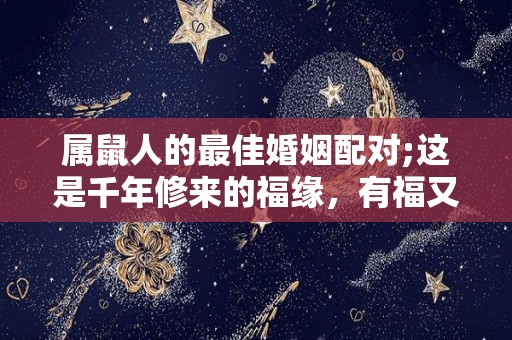 属鼠人的最佳婚姻配对;这是千年修来的福缘，有福又有财？（属鼠最佳婚配,配对了今生注定能大富大贵!）