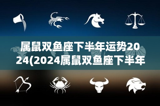 属鼠双鱼座下半年运势2024(2024属鼠双鱼座下半年运势来袭，运势大好！)