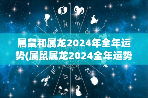 属鼠和属龙2024年全年运势(属鼠属龙2024全年运势：顺风顺水，好运多多！)