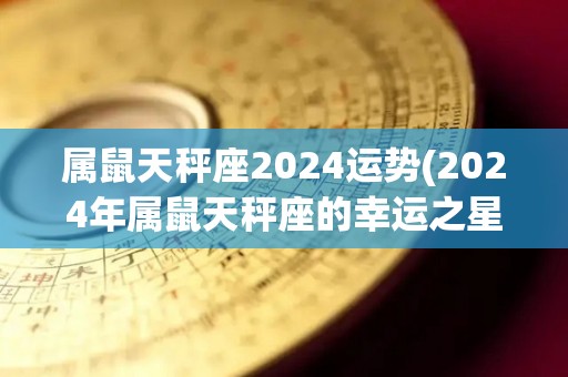 属鼠天秤座2024运势(2024年属鼠天秤座的幸运之星)