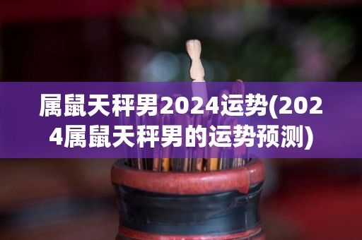 属鼠天秤男2024运势(2024属鼠天秤男的运势预测)