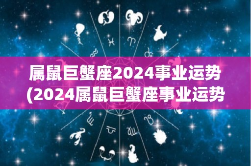 属鼠巨蟹座2024事业运势(2024属鼠巨蟹座事业运势：展现领袖风范难题破除)