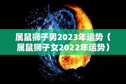 属鼠狮子男2023年运势（属鼠狮子女2022年运势）