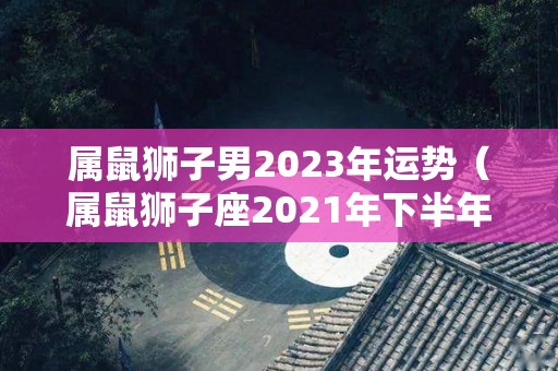 属鼠狮子男2023年运势（属鼠狮子座2021年下半年运势）