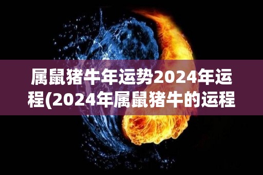 属鼠猪牛年运势2024年运程(2024年属鼠猪牛的运程解析)