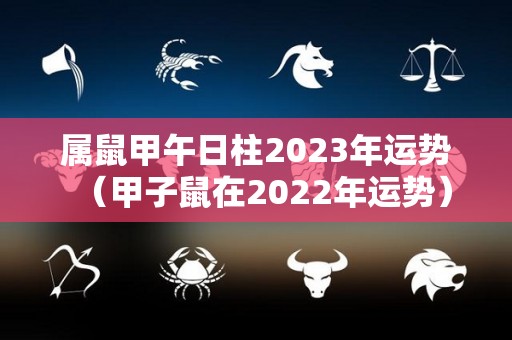 属鼠甲午日柱2023年运势（甲子鼠在2022年运势）