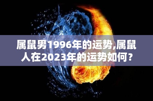 属鼠男1996年的运势,属鼠人在2023年的运势如何？