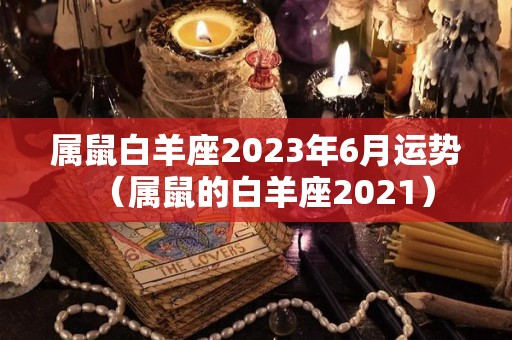 属鼠白羊座2023年6月运势（属鼠的白羊座2021）