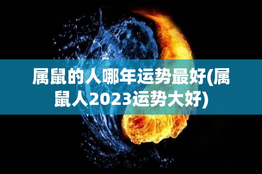 属鼠的人哪年运势最好(属鼠人2023运势大好)