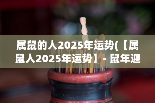 属鼠的人2025年运势(【属鼠人2025年运势】- 鼠年迎战厄运，财运大好，感情暴涨)