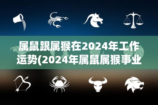 属鼠跟属猴在2024年工作运势(2024年属鼠属猴事业顺遂，财运亨通)