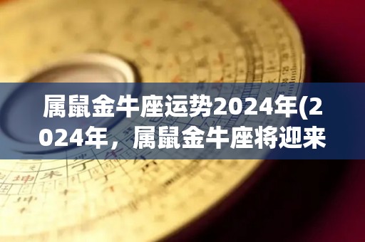 属鼠金牛座运势2024年(2024年，属鼠金牛座将迎来财富和谐之年)