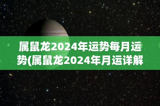 属鼠龙2024年运势每月运势(属鼠龙2024年月运详解，财运、感情、职场全预测！)