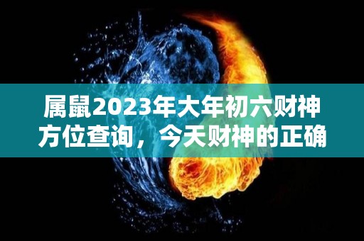 属鼠2023年大年初六财神方位查询，今天财神的正确方位（2021年属鼠的财位在哪里）