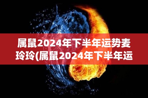 属鼠2024年下半年运势麦玲玲(属鼠2024年下半年运程：麦玲玲独家解读)