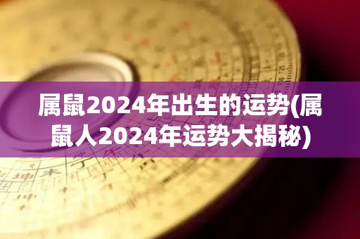 属鼠2024年出生的运势(属鼠人2024年运势大揭秘)