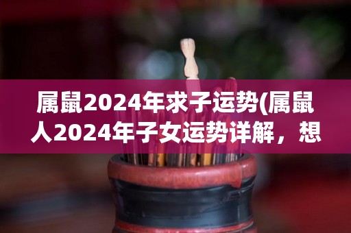 属鼠2024年求子运势(属鼠人2024年子女运势详解，想要怀孕的朋友请注意！)