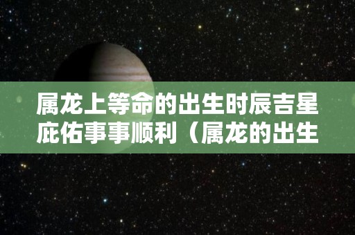 属龙上等命的出生时辰吉星庇佑事事顺利（属龙的出生时辰命运）