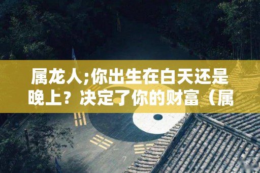 属龙人;你出生在白天还是晚上？决定了你的财富（属龙白天出生好还是晚上好）