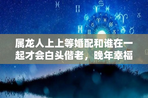 属龙人上上等婚配和谁在一起才会白头偕老，晚年幸福美满（属龙的人婚姻最配是属什么）