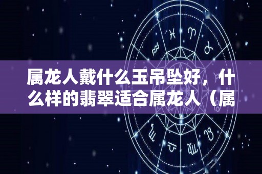 属龙人戴什么玉吊坠好，什么样的翡翠适合属龙人（属龙带什么玉坠招财）