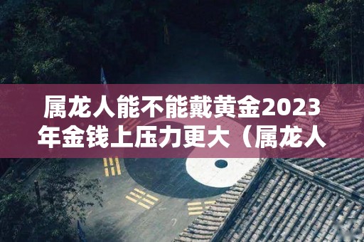 属龙人能不能戴黄金2023年金钱上压力更大（属龙人能否佩戴黄金）