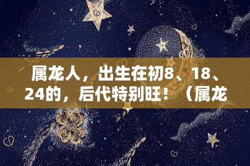 属龙人，出生在初8、18、24的，后代特别旺！（属龙人出生时命运）