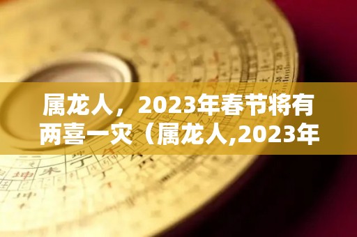 属龙人，2023年春节将有两喜一灾（属龙人,2023年春节将有两喜一灾吗）