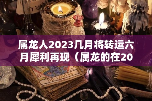 属龙人2023几月将转运六月犀利再现（属龙的在2023年的运势好不好呢）