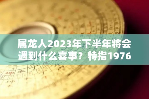 属龙人2023年下半年将会遇到什么喜事？特指1976年（属龙人202年下半年运势及运程）