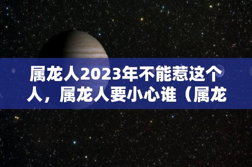 属龙人2023年不能惹这个人，属龙人要小心谁（属龙的2023年）