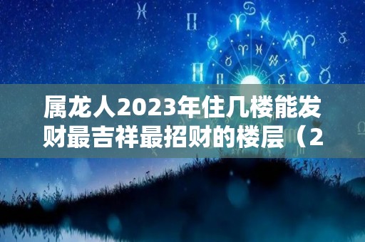 属龙人2023年住几楼能发财最吉祥最招财的楼层（2020属龙住房吉利楼层是多少）