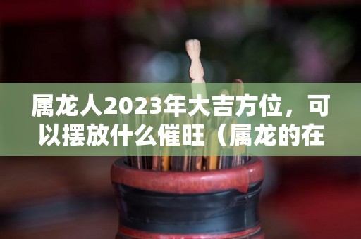 属龙人2023年大吉方位，可以摆放什么催旺（属龙的在2023年的运势好不好呢）