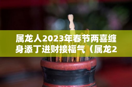 属龙人2023年春节两喜缠身添丁进财接福气（属龙2023年感情及婚姻）