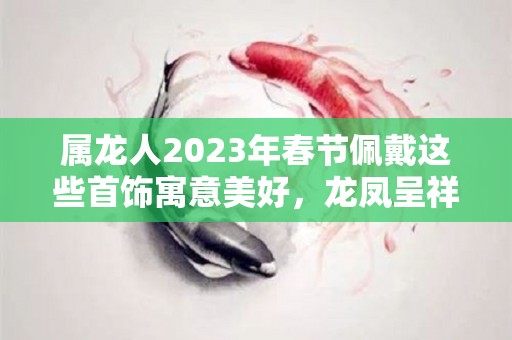 属龙人2023年春节佩戴这些首饰寓意美好，龙凤呈祥，大吉大利！（属龙2022年佩戴什么）