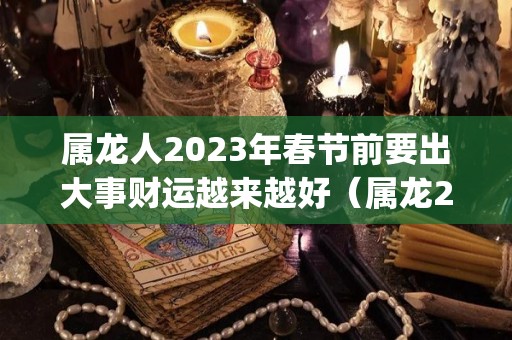 属龙人2023年春节前要出大事财运越来越好（属龙2023年运势及运程_2023年属龙人的全年运势）