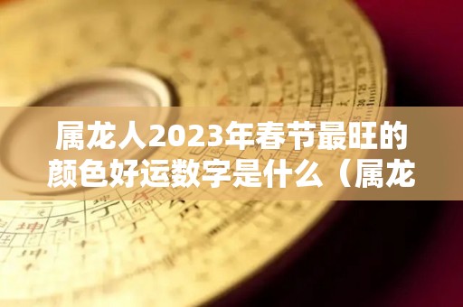 属龙人2023年春节最旺的颜色好运数字是什么（属龙的2023年的运势怎么样）