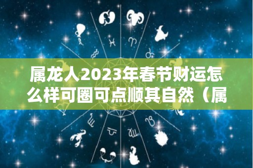 属龙人2023年春节财运怎么样可圈可点顺其自然（属龙的人2023年的运势如何）