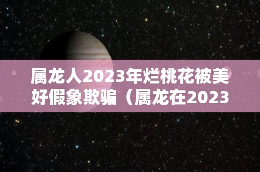 属龙人2023年烂桃花被美好假象欺骗（属龙在2023年的运势）