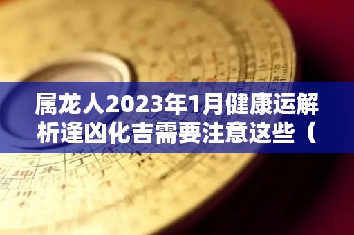 属龙人2023年1月健康运解析逢凶化吉需要注意这些（属龙 2023）