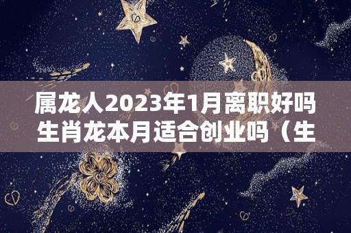 属龙人2023年1月离职好吗生肖龙本月适合创业吗（生肖龙2023年运势大全每月）