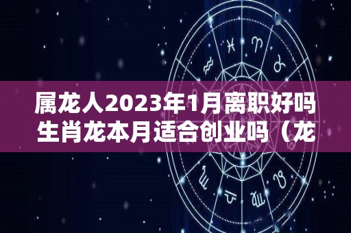 属龙人2023年1月离职好吗生肖龙本月适合创业吗（龙人2023年每月运势）