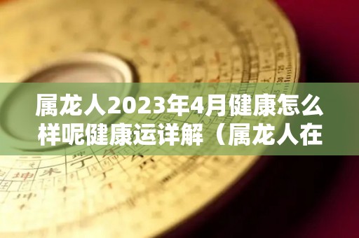 属龙人2023年4月健康怎么样呢健康运详解（属龙人在2023年的运势怎么样）