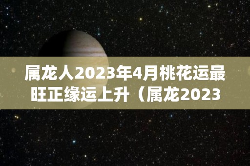 属龙人2023年4月桃花运最旺正缘运上升（属龙2023年运势及运程_2024年属龙人的全年运势）