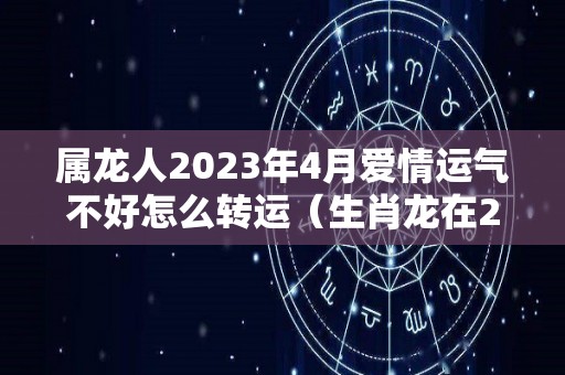 属龙人2023年4月爱情运气不好怎么转运（生肖龙在2023年的运势以及注意月份）