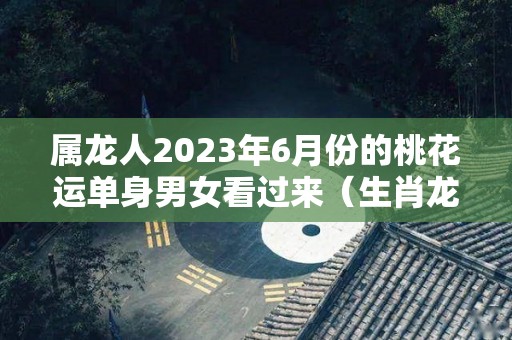 属龙人2023年6月份的桃花运单身男女看过来（生肖龙在2023年的运势以及注意月份）